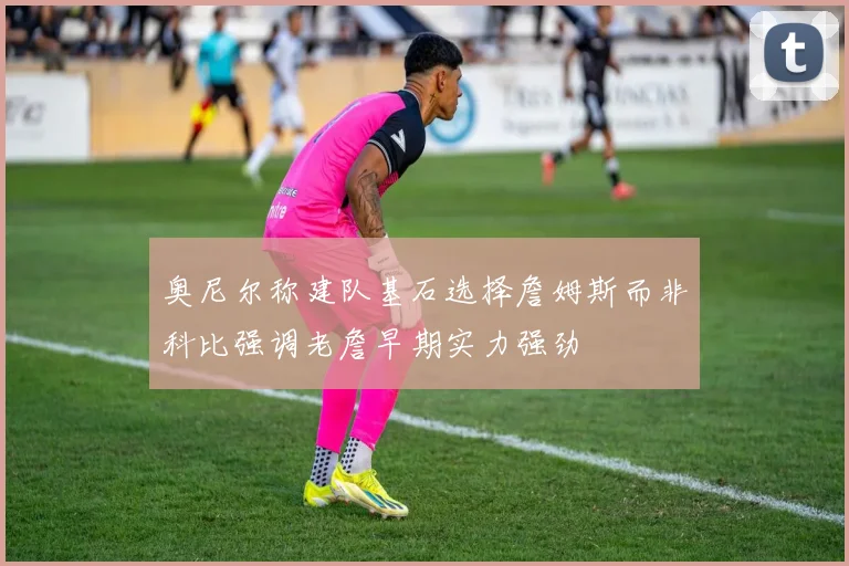 奥尼尔称建队基石选择詹姆斯而非科比强调老詹早期实力强劲