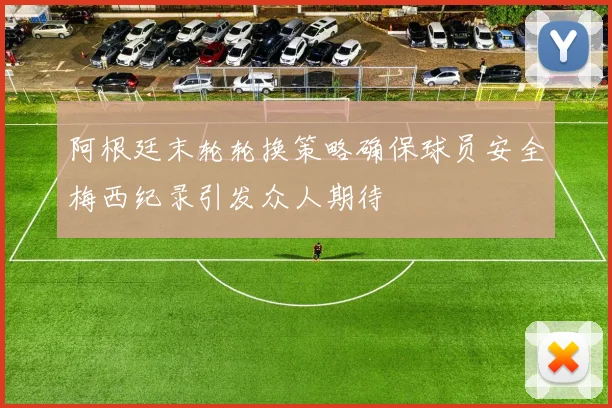 阿根廷末轮轮换策略确保球员安全梅西纪录引发众人期待