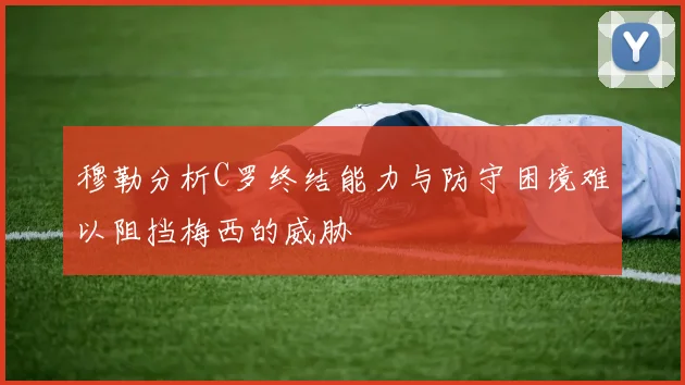 穆勒分析C罗终结能力与防守困境难以阻挡梅西的威胁