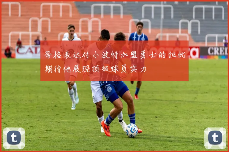 蒂格表达对小波特加盟勇士的担忧期待他展现顶级球员实力