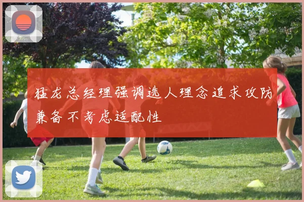 猛龙总经理强调选人理念追求攻防兼备不考虑适配性