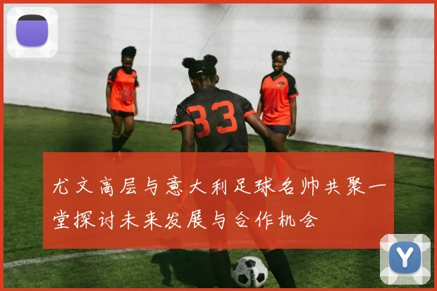 尤文高层与意大利足球名帅共聚一堂探讨未来发展与合作机会