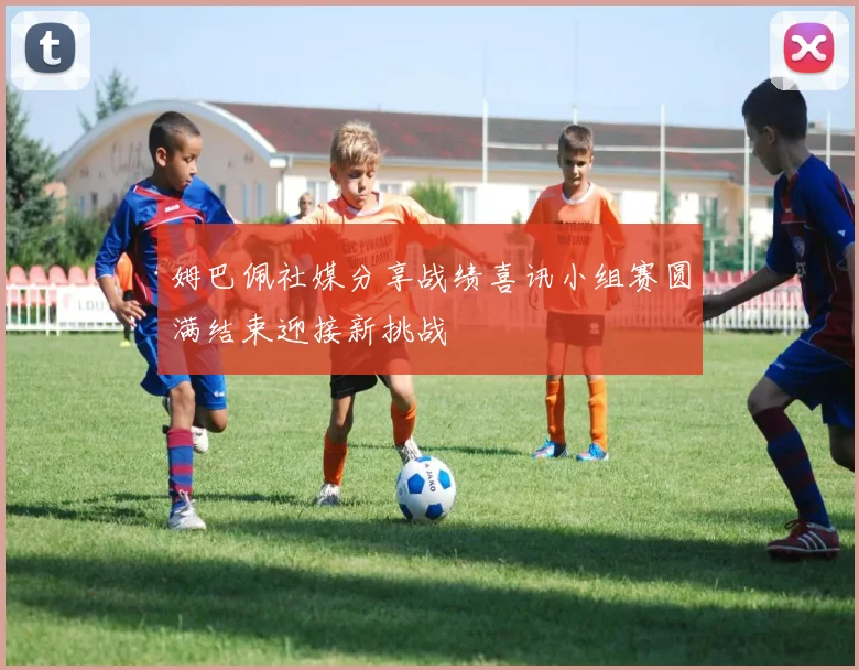 姆巴佩社媒分享战绩喜讯小组赛圆满结束迎接新挑战