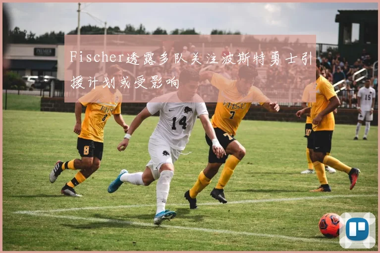 Fischer透露多队关注波斯特勇士引援计划或受影响