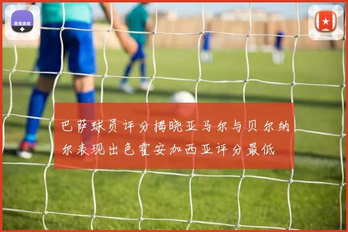 巴萨球员评分揭晓亚马尔与贝尔纳尔表现出色霍安加西亚评分最低