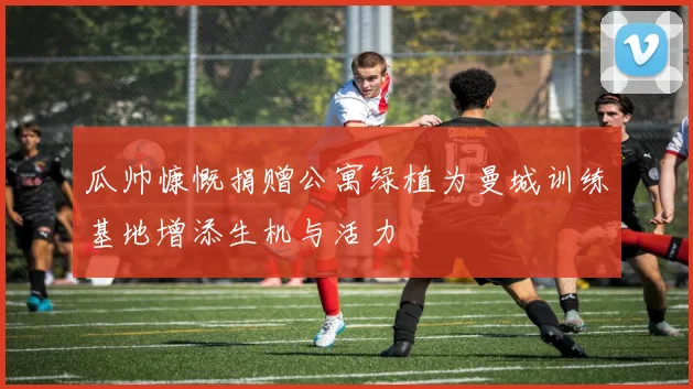 瓜帅慷慨捐赠公寓绿植为曼城训练基地增添生机与活力