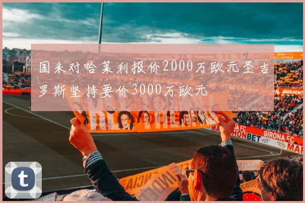 国米对哈莱利报价2000万欧元圣吉罗斯坚持要价3000万欧元