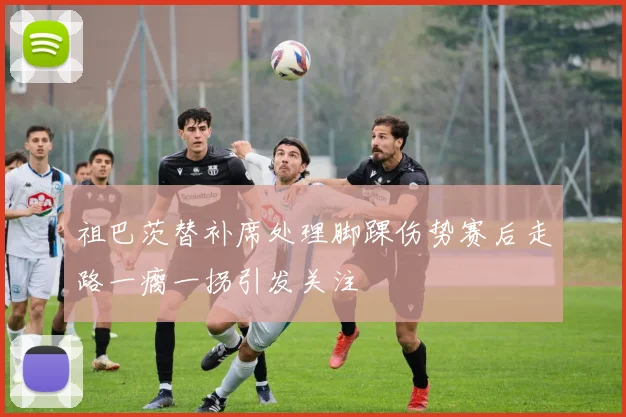 祖巴茨替补席处理脚踝伤势赛后走路一瘸一拐引发关注