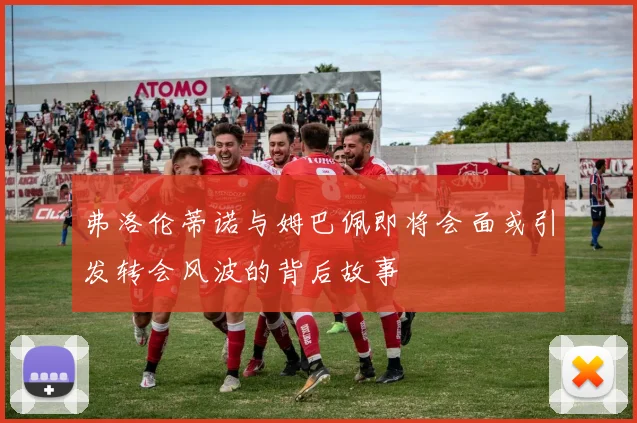 弗洛伦蒂诺与姆巴佩即将会面或引发转会风波的背后故事