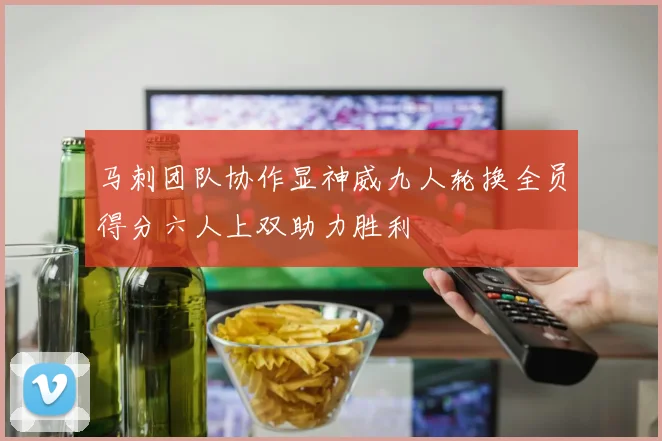 马刺团队协作显神威九人轮换全员得分六人上双助力胜利