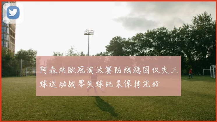 阿森纳欧冠淘汰赛防线稳固仅失三球运动战零失球纪录保持完好