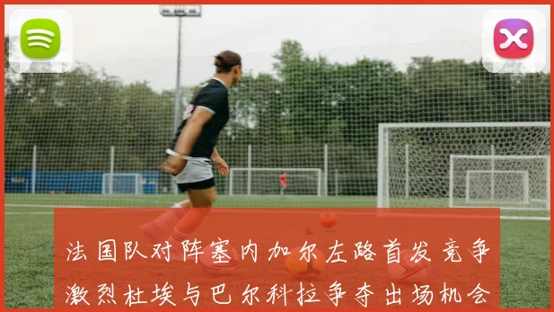 法国队对阵塞内加尔左路首发竞争激烈杜埃与巴尔科拉争夺出场机会