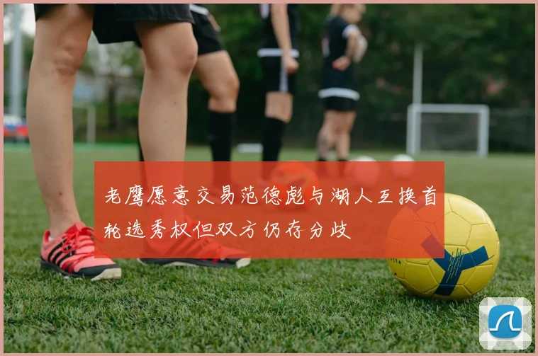 老鹰愿意交易范德彪与湖人互换首轮选秀权但双方仍存分歧