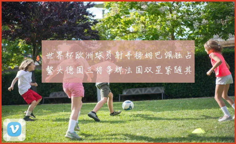 世界杯欧洲球员射手榜姆巴佩独占鳌头德国三将争辉法国双星紧随其后