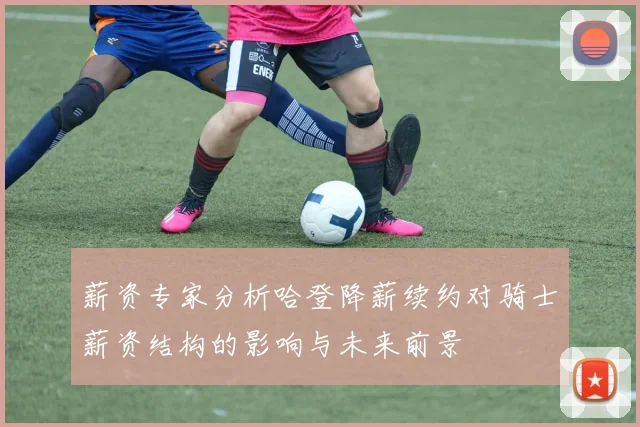薪资专家分析哈登降薪续约对骑士薪资结构的影响与未来前景