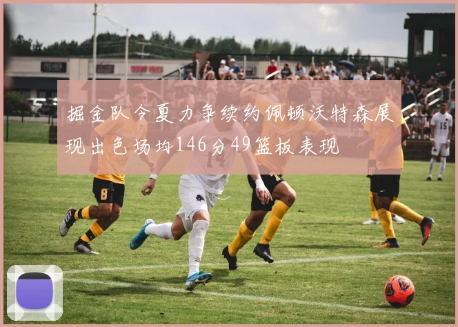 掘金队今夏力争续约佩顿沃特森展现出色场均146分49篮板表现