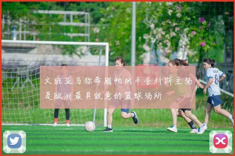 文班亚马称希腊帕纳辛奈科斯主场是欧洲最具敌意的篮球场所
