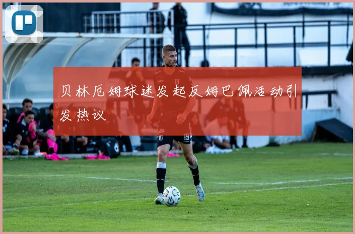 贝林厄姆球迷发起反姆巴佩活动引发热议