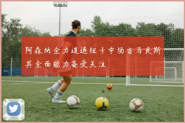 阿森纳全力追逐纽卡中场吉马良斯其全面能力备受关注