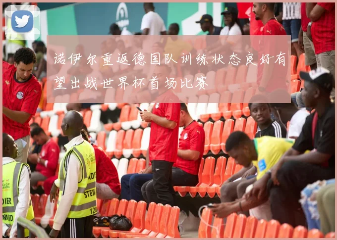 诺伊尔重返德国队训练状态良好有望出战世界杯首场比赛