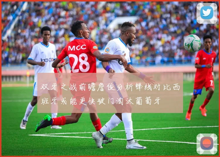 双牙之战前瞻詹俊分析锋线对比西班牙或能更快破门淘汰葡萄牙