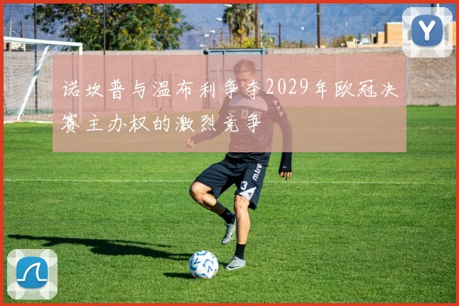 诺坎普与温布利争夺2029年欧冠决赛主办权的激烈竞争