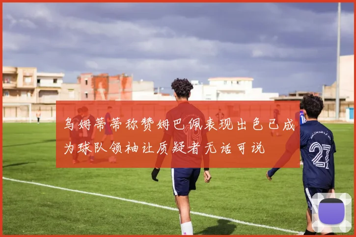 乌姆蒂蒂称赞姆巴佩表现出色已成为球队领袖让质疑者无话可说