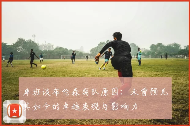 库班谈布伦森离队原因：未曾预见其如今的卓越表现与影响力
