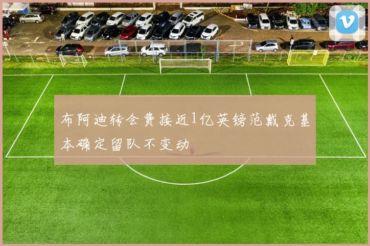 布阿迪转会费接近1亿英镑范戴克基本确定留队不变动
