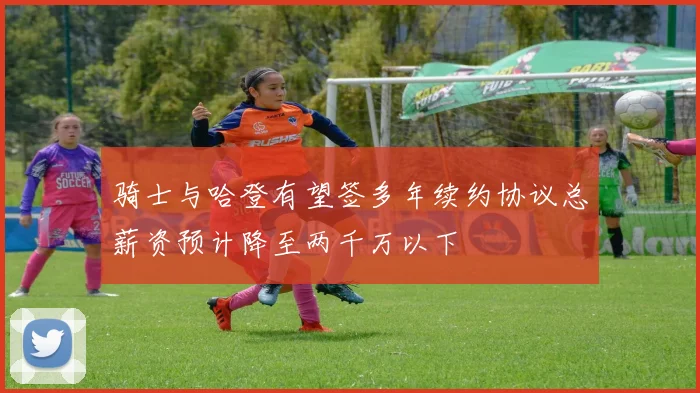 骑士与哈登有望签多年续约协议总薪资预计降至两千万以下
