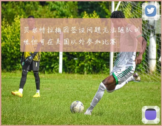 贝尔特拉梅因签证问题无法随队训练但可在美国以外参加比赛